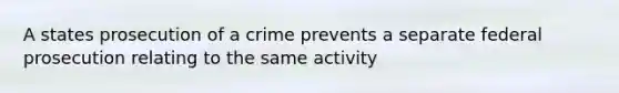 A states prosecution of a crime prevents a separate federal prosecution relating to the same activity