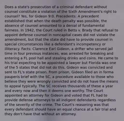 Does a state's prosecution of a criminal defendant without counsel constitute a violation of the Sixth Amendment's right to counsel? Yes, for Gideon 9:0. Precedents: A precedent established that when the death penalty was possible, the absence of counsel amounted to a denial of fundamental fairness. In 1942, the Court ruled in Betts v. Brady that refusal to appoint defense counsel in noncapital cases did not violate the amendment, but that the state did have to provide counsel in special circumstances like a defendant's incompetency or illiteracy. Facts: Clarence Earl Gideon, a drifter who served jail time in four previous instances, was arrested for breaking and entering a FL pool hall and stealing drinks and coins. He came to his trial expecting to be appointed a lawyer but Florida was one of the 5 states that did not do this. Gideon was convicted and sent to FL's state prison. From prison, Gideon filed an in forma pauperis brief with the SC, a procedure available to those who believe they were wrongly convicted and do not have the means to appeal typically. The SC receives thousands of these a year and every now and then it deems one worthy. The Court appointed an attorney for Gideon and voted that FL had to provide defense attorneys to all indigent defendants regardless of the severity of the crime. The Court's reasoning was that every defendant should have an equal chance at a fair trial and they don't have that without an attorney.