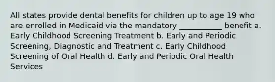 All states provide dental benefits for children up to age 19 who are enrolled in Medicaid via the mandatory ___________ benefit a. Early Childhood Screening Treatment b. Early and Periodic Screening, Diagnostic and Treatment c. Early Childhood Screening of Oral Health d. Early and Periodic Oral Health Services