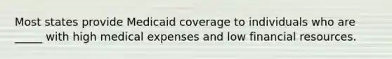 Most states provide Medicaid coverage to individuals who are _____ with high medical expenses and low financial resources.