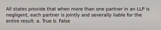 All states provide that when more than one partner in an LLP is negligent, each partner is jointly and severally liable for the entire result. a. True b. False