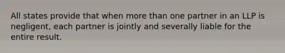 All states provide that when <a href='https://www.questionai.com/knowledge/keWHlEPx42-more-than' class='anchor-knowledge'>more than</a> one partner in an LLP is negligent, each partner is jointly and severally liable for the entire result.