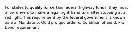 For states to qualify for certain federal highway funds, they must allow drivers to make a legal right-hand turn after stopping at a red light. This requirement by the federal government is known as a a. Mandate b. Quid pro quo order c. Condition of aid d. Pro bono requirement