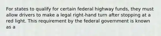 For states to qualify for certain federal highway funds, they must allow drivers to make a legal right-hand turn after stopping at a red light. This requirement by the federal government is known as a