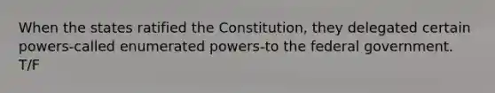 When the states ratified the Constitution, they delegated certain powers-called enumerated powers-to the federal government. T/F