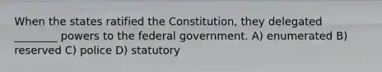 When the states ratified the Constitution, they delegated ________ powers to the federal government. A) enumerated B) reserved C) police D) statutory