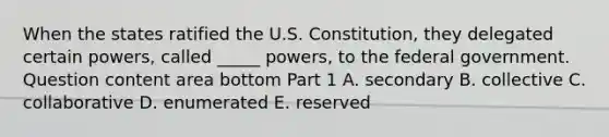 When the states ratified the U.S.​ Constitution, they delegated certain​ powers, called​ _____ powers, to the federal government. Question content area bottom Part 1 A. secondary B. collective C. collaborative D. enumerated E. reserved