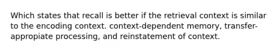 Which states that recall is better if the retrieval context is similar to the encoding context. context-dependent memory, transfer-appropiate processing, and reinstatement of context.