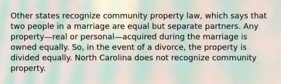 Other states recognize community property law, which says that two people in a marriage are equal but separate partners. Any property—real or personal—acquired during the marriage is owned equally. So, in the event of a divorce, the property is divided equally. North Carolina does not recognize community property.