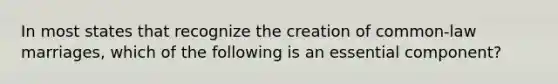 In most states that recognize the creation of common-law marriages, which of the following is an essential component?