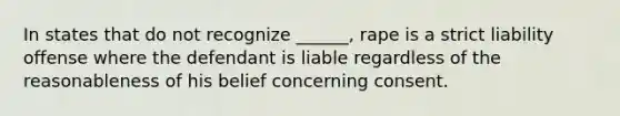 In states that do not recognize ______, rape is a strict liability offense where the defendant is liable regardless of the reasonableness of his belief concerning consent.