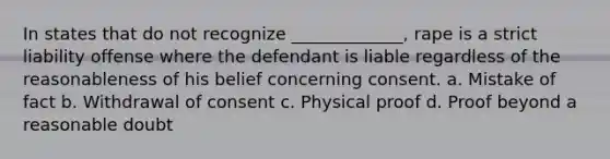 In states that do not recognize _____________, rape is a strict liability offense where the defendant is liable regardless of the reasonableness of his belief concerning consent. a. Mistake of fact b. Withdrawal of consent c. Physical proof d. Proof beyond a reasonable doubt