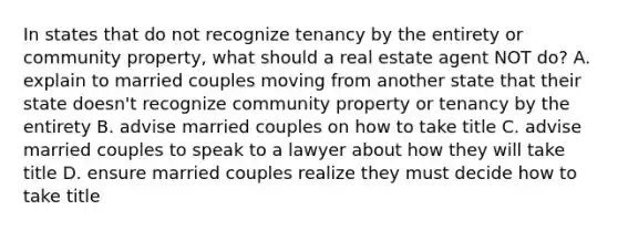 In states that do not recognize tenancy by the entirety or community property, what should a real estate agent NOT do? A. explain to married couples moving from another state that their state doesn't recognize community property or tenancy by the entirety B. advise married couples on how to take title C. advise married couples to speak to a lawyer about how they will take title D. ensure married couples realize they must decide how to take title