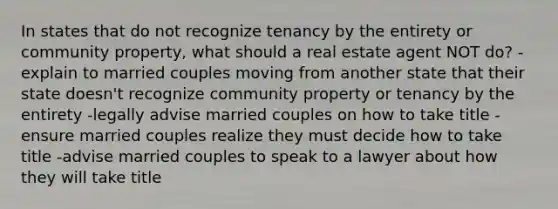 In states that do not recognize tenancy by the entirety or community property, what should a real estate agent NOT do? -explain to married couples moving from another state that their state doesn't recognize community property or tenancy by the entirety -legally advise married couples on how to take title -ensure married couples realize they must decide how to take title -advise married couples to speak to a lawyer about how they will take title