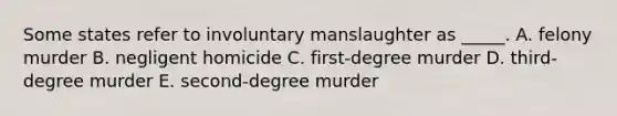 Some states refer to involuntary manslaughter as​ _____. A. felony murder B. negligent homicide C. ​first-degree murder D. ​third-degree murder E. ​second-degree murder