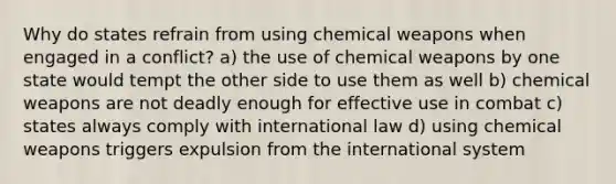 Why do states refrain from using chemical weapons when engaged in a conflict? a) the use of chemical weapons by one state would tempt the other side to use them as well b) chemical weapons are not deadly enough for effective use in combat c) states always comply with international law d) using chemical weapons triggers expulsion from the international system