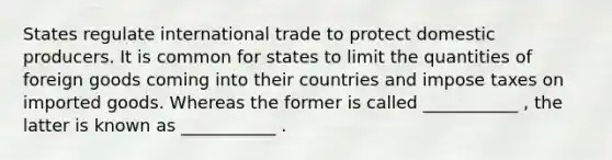 States regulate international trade to protect domestic producers. It is common for states to limit the quantities of foreign goods coming into their countries and impose taxes on imported goods. Whereas the former is called ___________ , the latter is known as ___________ .