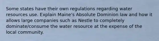 Some states have their own regulations regarding water resources use. Explain Maine's Absolute Dominion law and how it allows large companies such as Nestle to completely dominate/consume the water resource at the expense of the local community.