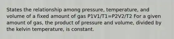 States the relationship among pressure, temperature, and volume of a fixed amount of gas P1V1/T1=P2V2/T2 For a given amount of gas, the product of pressure and volume, divided by the kelvin temperature, is constant.