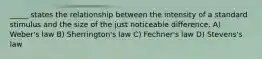 _____ states the relationship between the intensity of a standard stimulus and the size of the just noticeable difference. A) Weber's law B) Sherrington's law C) Fechner's law D) Stevens's law