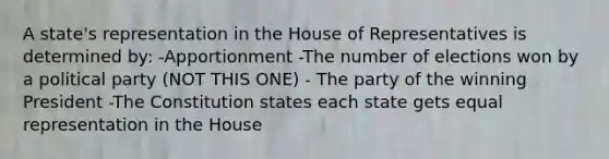 A state's representation in the House of Representatives is determined by: -Apportionment -The number of elections won by a political party (NOT THIS ONE) - The party of the winning President -The Constitution states each state gets equal representation in the House