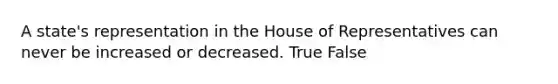 A state's representation in the House of Representatives can never be increased or decreased. True False