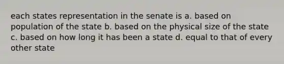 each states representation in the senate is a. based on population of the state b. based on the physical size of the state c. based on how long it has been a state d. equal to that of every other state