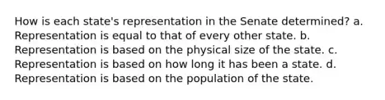 How is each state's representation in the Senate determined? a. Representation is equal to that of every other state. b. Representation is based on the physical size of the state. c. Representation is based on how long it has been a state. d. Representation is based on the population of the state.