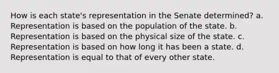 How is each state's representation in the Senate determined? a. Representation is based on the population of the state. b. Representation is based on the physical size of the state. c. Representation is based on how long it has been a state. d. Representation is equal to that of every other state.