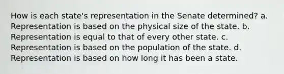 How is each state's representation in the Senate determined? a. Representation is based on the physical size of the state. b. Representation is equal to that of every other state. c. Representation is based on the population of the state. d. Representation is based on how long it has been a state.