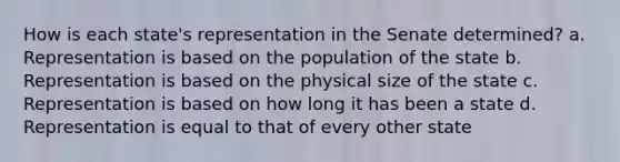 How is each state's representation in the Senate determined? a. Representation is based on the population of the state b. Representation is based on the physical size of the state c. Representation is based on how long it has been a state d. Representation is equal to that of every other state