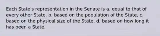 Each State's representation in the Senate is a. equal to that of every other State. b. based on the population of the State. c. based on the physical size of the State. d. based on how long it has been a State.