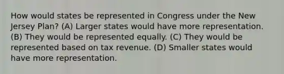 How would states be represented in Congress under the New Jersey Plan? (A) Larger states would have more representation. (B) They would be represented equally. (C) They would be represented based on tax revenue. (D) Smaller states would have more representation.