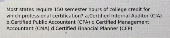 Most states require 150 semester hours of college credit for which professional certification? a.Certified Internal Auditor (CIA) b.Certified Public Accountant (CPA) c.Certified Management Accountant (CMA) d.Certified Financial Planner (CFP)