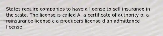 States require companies to have a license to sell insurance in the state. The license is called A. a certificate of authority b. a reinsurance license c a producers license d an admittance license