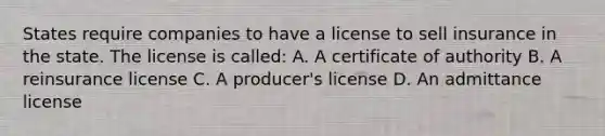 States require companies to have a license to sell insurance in the state. The license is called: A. A certificate of authority B. A reinsurance license C. A producer's license D. An admittance license