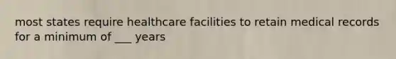 most states require healthcare facilities to retain medical records for a minimum of ___ years