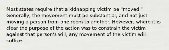 Most states require that a kidnapping victim be "moved." Generally, the movement must be substantial, and not just moving a person from one room to another. However, where it is clear the purpose of the action was to constrain the victim against that person's will, any movement of the victim will suffice.