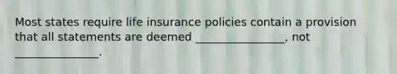 Most states require life insurance policies contain a provision that all statements are deemed ________________, not _______________.