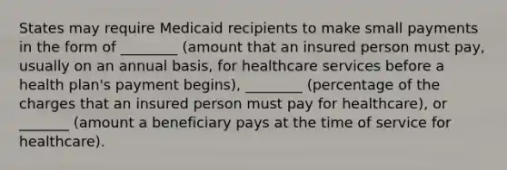 States may require Medicaid recipients to make small payments in the form of ________ (amount that an insured person must pay, usually on an annual basis, for healthcare services before a health plan's payment begins), ________ (percentage of the charges that an insured person must pay for healthcare), or _______ (amount a beneficiary pays at the time of service for healthcare).