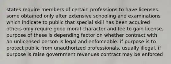 states require members of certain professions to have licenses. some obtained only after extensive schooling and examinations which indicate to public that special skill has been acquired others only require good moral character and fee to gain license. purpose of these is depending factor on whether contract with an unlicensed person is legal and enforceable. if purpose is to protect public from unauthorized professionals, usually illegal. if purpose is raise government revenues contract may be enforced