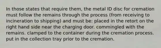 In those states that require them, the metal ID disc for cremation must follow the remains through the process (from receiving to incineration to shipping) and must be: placed in the retort on the right hand side near the charging door. commingled with the remains. clamped to the container during the cremation process. put in the collection tray prior to the cremation.