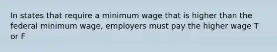 In states that require a minimum wage that is higher than the federal minimum wage, employers must pay the higher wage T or F