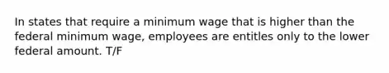 In states that require a minimum wage that is higher than the federal minimum wage, employees are entitles only to the lower federal amount. T/F