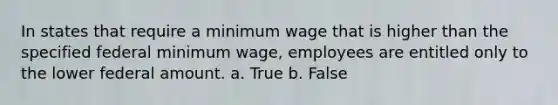 In states that require a minimum wage that is higher than the specified federal minimum wage, employees are entitled only to the lower federal amount. a. True b. False