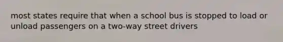 most states require that when a school bus is stopped to load or unload passengers on a two-way street drivers