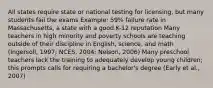 All states require state or national testing for licensing, but many students fail the exams Example: 59% failure rate in Massachusetts, a state with a good K-12 reputation Many teachers in high minority and poverty schools are teaching outside of their discipline in English, science, and math (Ingersoll, 1997; NCES, 2004; Nelson, 2006) Many preschool teachers lack the training to adequately develop young children; this prompts calls for requiring a bachelor's degree (Early et al., 2007)