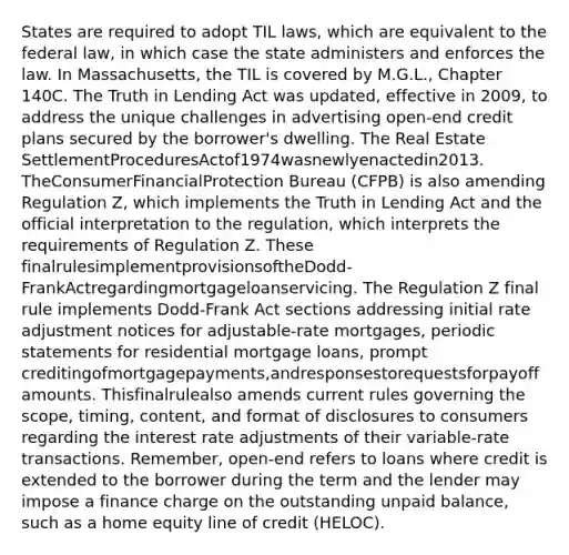 States are required to adopt TIL laws, which are equivalent to the federal law, in which case the state administers and enforces the law. In Massachusetts, the TIL is covered by M.G.L., Chapter 140C. The Truth in Lending Act was updated, effective in 2009, to address the unique challenges in advertising open-end credit plans secured by the borrower's dwelling. The Real Estate SettlementProceduresActof1974wasnewlyenactedin2013. TheConsumerFinancialProtection Bureau (CFPB) is also amending Regulation Z, which implements the Truth in Lending Act and the official interpretation to the regulation, which interprets the requirements of Regulation Z. These finalrulesimplementprovisionsoftheDodd-FrankActregardingmortgageloanservicing. The Regulation Z final rule implements Dodd-Frank Act sections addressing initial rate adjustment notices for adjustable-rate mortgages, periodic statements for residential mortgage loans, prompt creditingofmortgagepayments,andresponsestorequestsforpayoffamounts. Thisfinalrulealso amends current rules governing the scope, timing, content, and format of disclosures to consumers regarding the interest rate adjustments of their variable-rate transactions. Remember, open-end refers to loans where credit is extended to the borrower during the term and the lender may impose a finance charge on the outstanding unpaid balance, such as a home equity line of credit (HELOC).