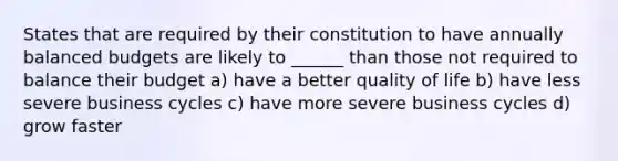 States that are required by their constitution to have annually balanced budgets are likely to ______ than those not required to balance their budget a) have a better quality of life b) have less severe business cycles c) have more severe business cycles d) grow faster