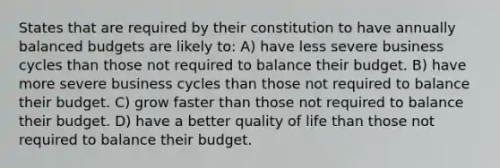 States that are required by their constitution to have annually balanced budgets are likely to: A) have less severe business cycles than those not required to balance their budget. B) have more severe business cycles than those not required to balance their budget. C) grow faster than those not required to balance their budget. D) have a better quality of life than those not required to balance their budget.